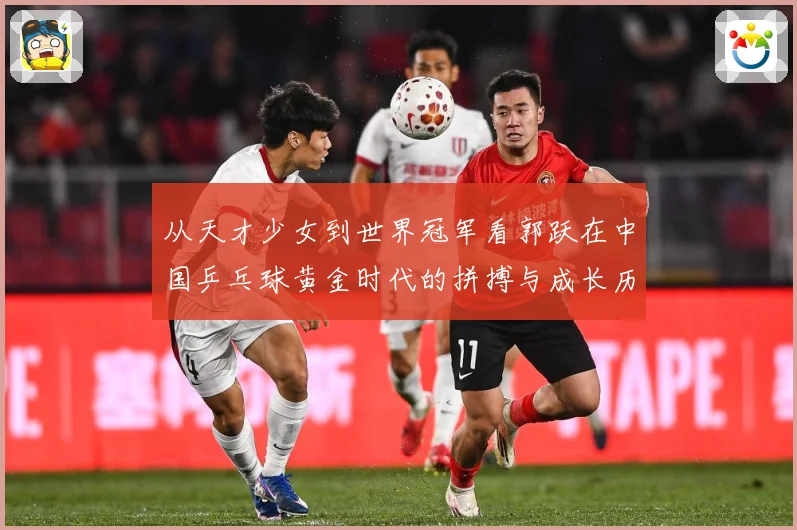 从天才少女到世界冠军看郭跃在中国乒乓球黄金时代的拼搏与成长历程