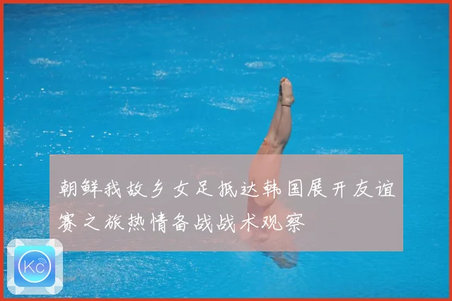朝鲜我故乡女足抵达韩国展开友谊赛之旅热情备战战术观察