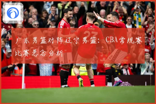 广东男篮对阵辽宁男篮：CBA常规赛比赛悬念分析