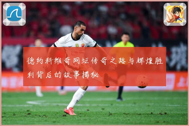 德约科维奇网坛传奇之路与辉煌胜利背后的故事揭秘