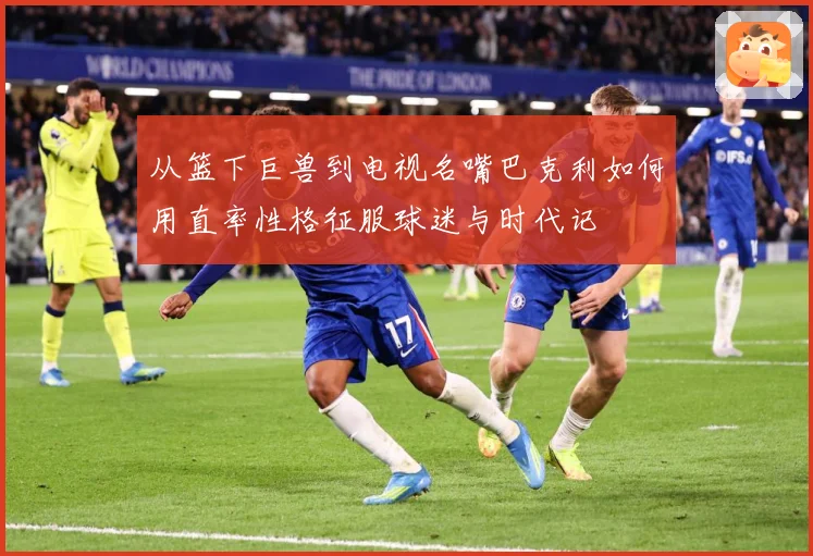 从篮下巨兽到电视名嘴巴克利如何用直率性格征服球迷与时代记