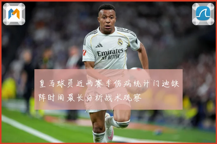 皇马球员近两赛季伤病统计门迪缺阵时间最长分析战术观察