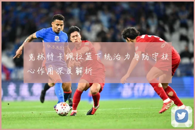 克林特卡佩拉篮下统治力与防守核心作用深度解析