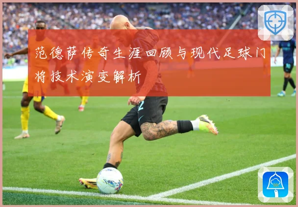 范德萨传奇生涯回顾与现代足球门将技术演变解析