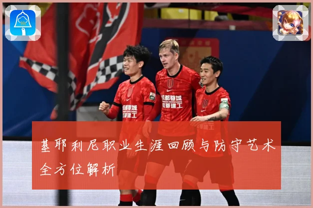 基耶利尼职业生涯回顾与防守艺术全方位解析