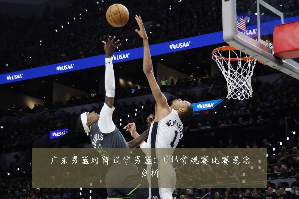 广东男篮对阵辽宁男篮：CBA常规赛比赛悬念分析
